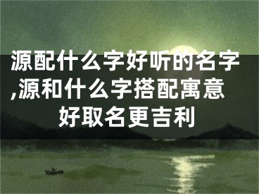 源配什么字好听的名字,源和什么字搭配寓意好取名更吉利