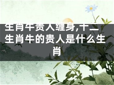 生肖牛贵人缠身,十二生肖牛的贵人是什么生肖