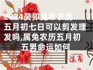2024癸卯兔年农历五月初七日可以剪发理发吗,属兔农历五月初五男命运如何