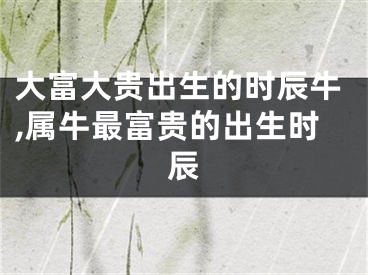 大富大贵出生的时辰牛,属牛最富贵的出生时辰