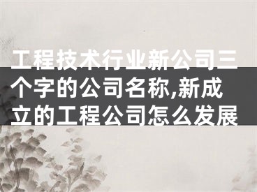 工程技术行业新公司三个字的公司名称,新成立的工程公司怎么发展