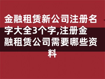 金融租赁新公司注册名字大全3个字,注册金融租赁公司需要哪些资料