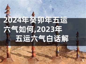 2024年癸卯年五运六气如何,2023年五运六气白话解