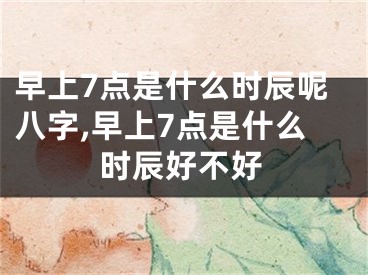早上7点是什么时辰呢八字,早上7点是什么时辰好不好