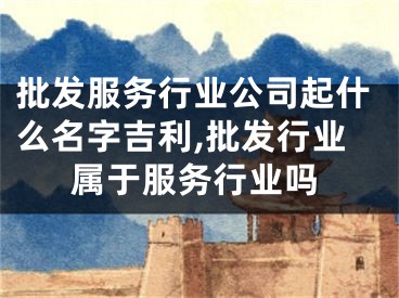 批发服务行业公司起什么名字吉利,批发行业属于服务行业吗