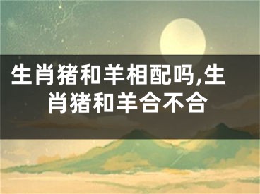 生肖猪和羊相配吗,生肖猪和羊合不合