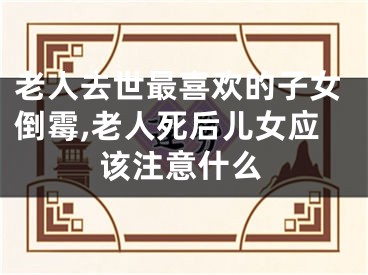 老人去世最喜欢的子女倒霉,老人死后儿女应该注意什么