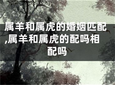 属羊和属虎的婚姻匹配,属羊和属虎的配吗相配吗