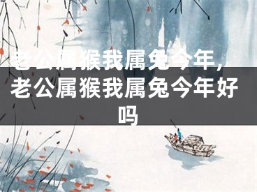 老公属猴我属兔今年,老公属猴我属兔今年好吗