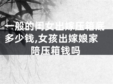 一般的闺女出嫁压箱底多少钱,女孩出嫁娘家陪压箱钱吗