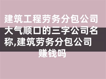 建筑工程劳务分包公司大气顺口的三字公司名称,建筑劳务分包公司赚钱吗