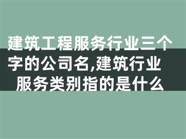 建筑工程服务行业三个字的公司名,建筑行业服务类别指的是什么
