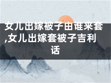 女儿出嫁被子由谁来套,女儿出嫁套被子吉利话