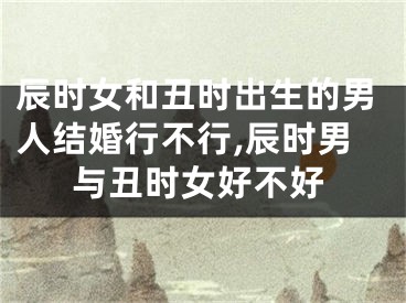 辰时女和丑时出生的男人结婚行不行,辰时男与丑时女好不好