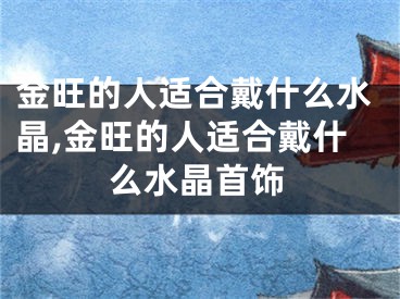 金旺的人适合戴什么水晶,金旺的人适合戴什么水晶首饰