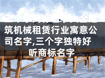 三个字商标名字大全建筑机械租赁行业寓意公司名字,三个字独特好听商标名字