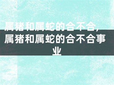属猪和属蛇的合不合,属猪和属蛇的合不合事业