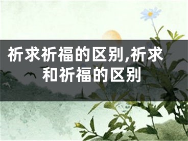 祈求祈福的区别,祈求和祈福的区别