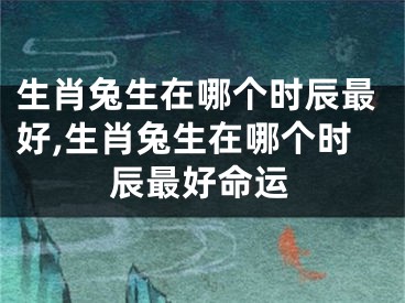 生肖兔生在哪个时辰最好,生肖兔生在哪个时辰最好命运