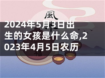 2024年5月3日出生的女孩是什么命,2023年4月5日农历