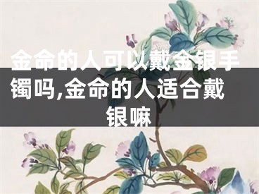 金命的人可以戴金银手镯吗,金命的人适合戴银嘛