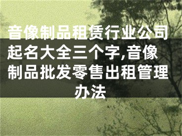 音像制品租赁行业公司起名大全三个字,音像制品批发零售出租管理办法
