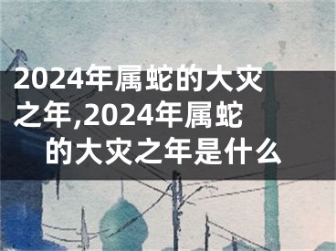 2024年属蛇的大灾之年,2024年属蛇的大灾之年是什么