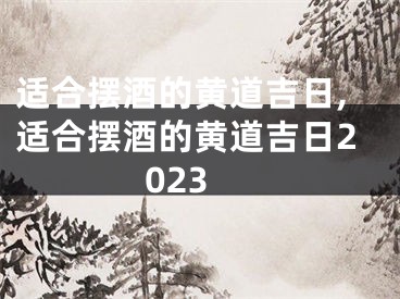 适合摆酒的黄道吉日,适合摆酒的黄道吉日2023