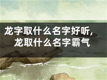龙字取什么名字好听,龙取什么名字霸气