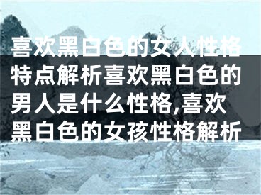 喜欢黑白色的女人性格特点解析喜欢黑白色的男人是什么性格,喜欢黑白色的女孩性格解析