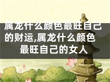 属龙什么颜色最旺自己的财运,属龙什么颜色最旺自己的女人