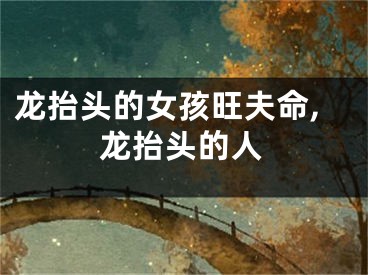龙抬头的女孩旺夫命,龙抬头的人