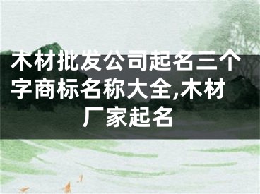 木材批发公司起名三个字商标名称大全,木材厂家起名