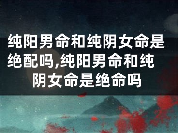 纯阳男命和纯阴女命是绝配吗,纯阳男命和纯阴女命是绝命吗