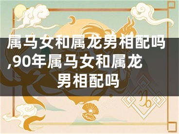 属马女和属龙男相配吗,90年属马女和属龙男相配吗