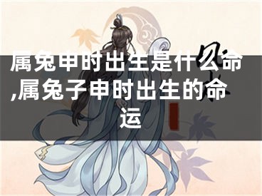 属兔申时出生是什么命,属兔子申时出生的命运