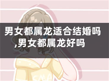 男女都属龙适合结婚吗,男女都属龙好吗