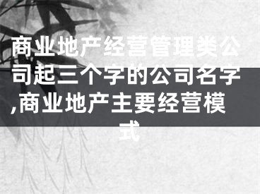商业地产经营管理类公司起三个字的公司名字,商业地产主要经营模式