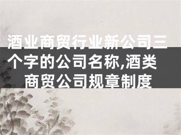酒业商贸行业新公司三个字的公司名称,酒类商贸公司规章制度