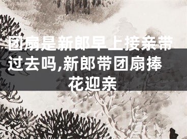 团扇是新郎早上接亲带过去吗,新郎带团扇捧花迎亲
