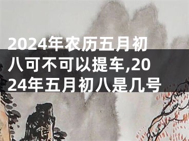 2024年农历五月初八可不可以提车,2024年五月初八是几号