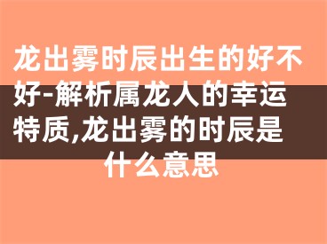 龙出雾时辰出生的好不好-解析属龙人的幸运特质,龙出雾的时辰是什么意思