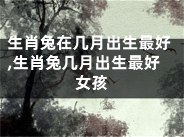 生肖兔在几月出生最好,生肖兔几月出生最好女孩