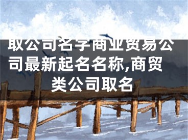 取公司名字商业贸易公司最新起名名称,商贸类公司取名