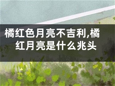 橘红色月亮不吉利,橘红月亮是什么兆头