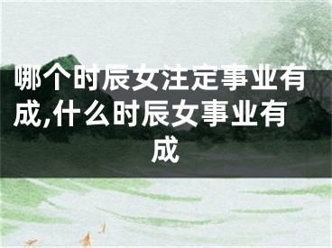 哪个时辰女注定事业有成,什么时辰女事业有成