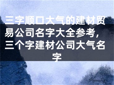 三字顺口大气的建材贸易公司名字大全参考,三个字建材公司大气名字