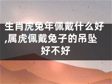 生肖虎兔年佩戴什么好,属虎佩戴兔子的吊坠好不好