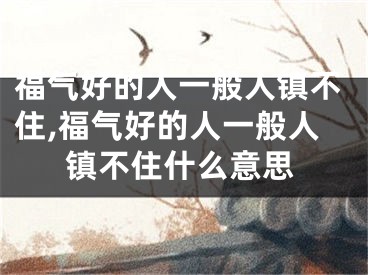 福气好的人一般人镇不住,福气好的人一般人镇不住什么意思