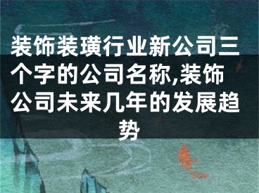 装饰装璜行业新公司三个字的公司名称,装饰公司未来几年的发展趋势